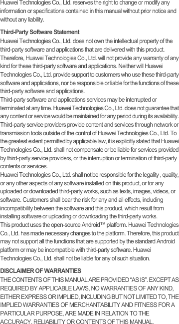 Huawei Technologies Co., Ltd. reserves the right to change or modify any information or specifications contained in this manual without prior notice and without any liability.Third-Party Software StatementHuawei Technologies Co., Ltd. does not own the intellectual property of the third-party software and applications that are delivered with this product. Therefore, Huawei Technologies Co., Ltd. will not provide any warranty of any kind for these third-party software and applications. Neither will Huawei Technologies Co., Ltd. provide support to customers who use these third-party software and applications, nor be responsible or liable for the functions of these third-party software and applications.Third-party software and applications services may be interrupted or terminated at any time. Huawei Technologies Co., Ltd. does not guarantee that any content or service would be maintained for any period during its availability. Third-party service providers provide content and services through network or transmission tools outside of the control of Huawei Technologies Co., Ltd. To the greatest extent permitted by applicable law, it is explicitly stated that Huawei Technologies Co., Ltd. shall not compensate or be liable for services provided by third-party service providers, or the interruption or termination of third-party contents or services.Huawei Technologies Co., Ltd. shall not be responsible for the legality , quality, or any other aspects of any software installed on this product, or for any uploaded or downloaded third-party works, such as texts, images, videos, or software. Customers shall bear the risk for any and all effects, including incompatibility between the software and this product, which result from installing software or uploading or downloading the third-party works.This product uses the open-source Android™ platform. Huawei Technologies Co., Ltd. has made necessary changes to the platform. Therefore, this product may not support all the functions that are supported by the standard Android platform or may be incompatible with third-party software. Huawei Technologies Co., Ltd. shall not be liable for any of such situation.DISCLAIMER OF WARRANTIESTHE CONTENTS OF THIS MANUAL ARE PROVIDED “AS IS”. EXCEPT AS REQUIRED BY APPLICABLE LAWS, NO WARRANTIES OF ANY KIND, EITHER EXPRESS OR IMPLIED, INCLUDING BUT NOT LIMITED TO, THE IMPLIED WARRANTIES OF MERCHANTABILITY AND FITNESS FOR A PARTICULAR PURPOSE, ARE MADE IN RELATION TO THE ACCURACY, RELIABILITY OR CONTENTS OF THIS MANUAL.