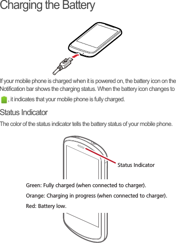 Charging the BatteryIf your mobile phone is charged when it is powered on, the battery icon on the Notification bar shows the charging status. When the battery icon changes to , it indicates that your mobile phone is fully charged.Status IndicatorThe color of the status indicator tells the battery status of your mobile phone.Status IndicatorGreen: Fully charged (when connected to charger).Orange: Charging in progress (when connected to charger).Red: Battery low.