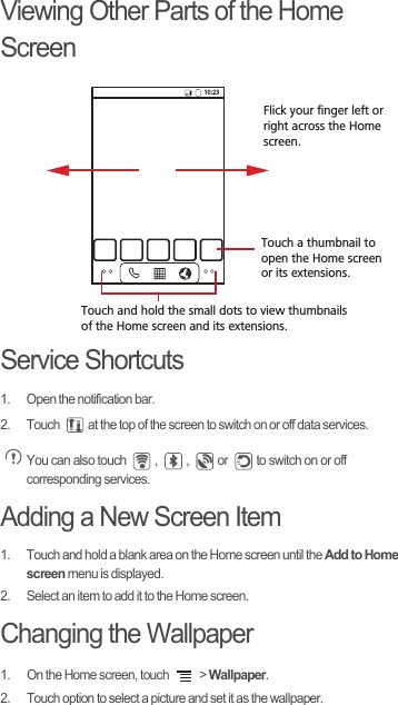 Viewing Other Parts of the Home ScreenService Shortcuts1.  Open the notification bar.2.  Touch  at the top of the screen to switch on or off data services. You can also touch  ,  ,  or  to switch on or off corresponding services.Adding a New Screen Item1.  Touch and hold a blank area on the Home screen until the Add to Home screen menu is displayed.2.  Select an item to add it to the Home screen.Changing the Wallpaper1.  On the Home screen, touch   &gt; Wallpaper.2.  Touch option to select a picture and set it as the wallpaper.10:23Touch and hold the small dots to view thumbnails of the Home screen and its extensions.Touch a thumbnail to open the Home screenor its extensions.Flick your finger left orright across the Home screen.