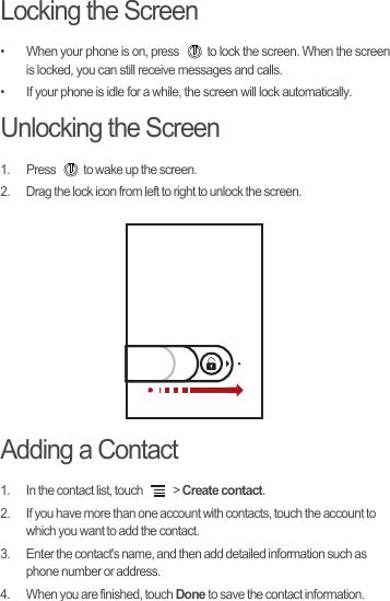 Locking the Screen•  When your phone is on, press  to lock the screen. When the screen is locked, you can still receive messages and calls.•  If your phone is idle for a while, the screen will lock automatically.Unlocking the Screen1.  Press  to wake up the screen.2.  Drag the lock icon from left to right to unlock the screen.Adding a Contact1.  In the contact list, touch   &gt; Create contact.2.  If you have more than one account with contacts, touch the account to which you want to add the contact.3.  Enter the contact&apos;s name, and then add detailed information such as phone number or address.4.  When you are finished, touch Done to save the contact information.
