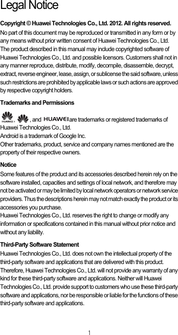 1Legal NoticeCopyright © Huawei Technologies Co., Ltd. 2012. All rights reserved.No part of this document may be reproduced or transmitted in any form or by any means without prior written consent of Huawei Technologies Co., Ltd.The product described in this manual may include copyrighted software of Huawei Technologies Co., Ltd. and possible licensors. Customers shall not in any manner reproduce, distribute, modify, decompile, disassemble, decrypt, extract, reverse engineer, lease, assign, or sublicense the said software, unless such restrictions are prohibited by applicable laws or such actions are approved by respective copyright holders.Trademarks and Permissions,  , and  are trademarks or registered trademarks of Huawei Technologies Co., Ltd.Android is a trademark of Google Inc.Other trademarks, product, service and company names mentioned are the property of their respective owners.NoticeSome features of the product and its accessories described herein rely on the software installed, capacities and settings of local network, and therefore may not be activated or may be limited by local network operators or network service providers. Thus the descriptions herein may not match exactly the product or its accessories you purchase.Huawei Technologies Co., Ltd. reserves the right to change or modify any information or specifications contained in this manual without prior notice and without any liability.Third-Party Software StatementHuawei Technologies Co., Ltd. does not own the intellectual property of the third-party software and applications that are delivered with this product. Therefore, Huawei Technologies Co., Ltd. will not provide any warranty of any kind for these third-party software and applications. Neither will Huawei Technologies Co., Ltd. provide support to customers who use these third-party software and applications, nor be responsible or liable for the functions of these third-party software and applications.