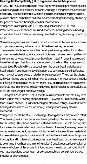 10Hearing Aid Compatibility (HAC) regulations for Mobile phonesIn 2003, the FCC adopted rules to make digital wireless telephones compatible with hearing aids and cochlear implants. Although analog wireless phones do not usually cause interference with hearing aids or cochlear implants, digital wireless phones sometimes do because of electromagnetic energy emitted by the phone&apos;s antenna, backlight, or other components.Your phone is compliant with FCC HAC regulations (ANSI C63.19).While some wireless phones are used near some hearing devices (hearing aids and cochlear implants), users may detect a buzzing, humming, or whining noise.Some hearing devices are more immune than others to this interference noise, and phones also vary in the amount of interference they generate.The wireless telephone industry has developed a rating system for wireless phones, to assist hearing device users find phones that may be compatible with their hearing devices. Not all phones have been rated. Phones that are rated have the rating on their box or a label located on the box. The ratings are not guarantees. Results will vary depending on the user&apos;s hearing device and hearing loss. If your hearing device happens to be vulnerable to interference, you may not be able to use a rated phone successfully. Trying out the phone with your hearing device is the best way to evaluate it for your personal needs.M-Ratings: Phones rated M3 or M4 meet FCC requirements and are likely to generate less interference to hearing devices than phones that are not labeled.M4 is the better/higher of the two ratings.T-Ratings: Phones rated T3 or T4 meet FCC requirements and are likely to be more usable with a hearing device’s telecoil (“T Switch” or “Telephone Switch”) than unrated phones. T4 is the better/higher of the two ratings. (Note that not all hearing devices have telecoils in them.) Hearing devices may also be measured.Your phone meets the M3/T3 level rating. Hearing devices may also be rated. Your hearing device manufacturer or hearing health professional may help you find this rating. This phone has been tested and rated for use with hearing aids for some of the wireless technologies that it uses. However, there may be some newer wireless technologies used in this phone that have not been tested yet for use with hearing aids. It is important to try the different features of this phone thoroughly and in different locations, using your hearing aid or cochlear implant, to determine if you hear any interfering noise. Consult your service provider or the manufacturer of this phone for information on hearing aid compatibility. If you have questions about return or exchange policies, consult your service provider or phone retailer.