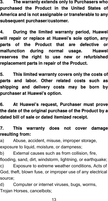  13 3.  The warranty extends only to Purchasers who purchased the Product in the United States of America and is not assignable or transferable to any subsequent purchaser/customer.   4.  During the limited warranty period, Huawei will repair or replace at Huawei’s sole option, any parts of the Product that are defective or malfunction during normal usage.  Huawei reserves the right to use new or refurbished replacement parts in repair of the Product.   5.  This limited warranty covers only the costs of parts and labor. Other related costs such as shipping and delivery costs may be born by purchaser at Huawei’s option. 6.  At Huawei’s request, Purchaser must prove the date of the original purchase of the Product by a dated bill of sale or dated itemized receipt. 7.  This warranty does not cover damage resulting from: a)  Abuse, accident, misuse, improper storage, exposure to liquid, moisture, or dampness; b)  External causes such as from collision, fire, flooding, sand, dirt, windstorm, lightning, or earthquake; c)  Exposure to extreme weather conditions, Acts of God, theft, blown fuse, or improper use of any electrical source; d)  Computer or internet viruses, bugs, worms, Trojan Horses, cancelbots; 