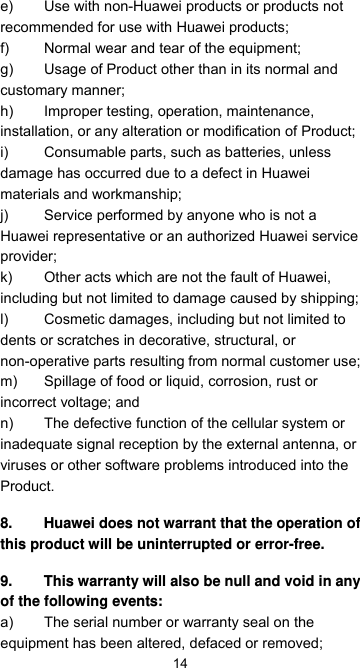 14e)  Use with non-Huawei products or products not recommended for use with Huawei products; f)  Normal wear and tear of the equipment; g)  Usage of Product other than in its normal and customary manner; h)  Improper testing, operation, maintenance, installation, or any alteration or modification of Product; i) Consumable parts, such as batteries, unless damage has occurred due to a defect in Huawei materials and workmanship; j)  Service performed by anyone who is not a Huawei representative or an authorized Huawei service provider; k)  Other acts which are not the fault of Huawei, including but not limited to damage caused by shipping; l)  Cosmetic damages, including but not limited to dents or scratches in decorative, structural, or non-operative parts resulting from normal customer use; m)  Spillage of food or liquid, corrosion, rust or incorrect voltage; and n)  The defective function of the cellular system or inadequate signal reception by the external antenna, or viruses or other software problems introduced into the Product. 8.  Huawei does not warrant that the operation of this product will be uninterrupted or error-free. 9.  This warranty will also be null and void in any of the following events: a)  The serial number or warranty seal on the equipment has been altered, defaced or removed; 