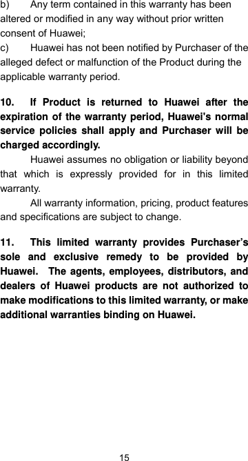  15b)  Any term contained in this warranty has been altered or modified in any way without prior written consent of Huawei; c)  Huawei has not been notified by Purchaser of the alleged defect or malfunction of the Product during the applicable warranty period. 10.  If Product is returned to Huawei after the expiration of the warranty period, Huawei&apos;s normal service policies shall apply and Purchaser will be charged accordingly.   Huawei assumes no obligation or liability beyond that which is expressly provided for in this limited warranty.    All warranty information, pricing, product features and specifications are subject to change. 11.  This limited warranty provides Purchaser’s sole and exclusive remedy to be provided by Huawei.  The agents, employees, distributors, and dealers of Huawei products are not authorized to make modifications to this limited warranty, or make additional warranties binding on Huawei.  