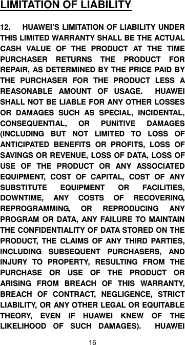 16 LIMITATION OF LIABILITY  12.  HUAWEI’S LIMITATION OF LIABILITY UNDER THIS LIMITED WARRANTY SHALL BE THE ACTUAL CASH VALUE OF THE PRODUCT AT THE TIME PURCHASER RETURNS THE PRODUCT FOR REPAIR, AS DETERMINED BY THE PRICE PAID BY THE PURCHASER FOR THE PRODUCT LESS A REASONABLE AMOUNT OF USAGE.  HUAWEI SHALL NOT BE LIABLE FOR ANY OTHER LOSSES OR DAMAGES SUCH AS SPECIAL, INCIDENTAL, CONSEQUENTIAL, OR PUNITIVE DAMAGES (INCLUDING BUT NOT LIMITED TO LOSS OF ANTICIPATED BENEFITS OR PROFITS, LOSS OF SAVINGS OR REVENUE, LOSS OF DATA, LOSS OF USE OF THE PRODUCT OR ANY ASSOCIATED EQUIPMENT, COST OF CAPITAL, COST OF ANY SUBSTITUTE EQUIPMENT OR FACILITIES, DOWNTIME, ANY COSTS OF RECOVERING, REPROGRAMMING, OR REPRODUCING ANY PROGRAM OR DATA, ANY FAILURE TO MAINTAIN THE CONFIDENTIALITY OF DATA STORED ON THE PRODUCT, THE CLAIMS OF ANY THIRD PARTIES, INCLUDING SUBSEQUENT PURCHASERS, AND INJURY TO PROPERTY, RESULTING FROM THE PURCHASE OR USE OF THE PRODUCT OR ARISING FROM BREACH OF THIS WARRANTY, BREACH OF CONTRACT, NEGLIGENCE, STRICT LIABILITY, OR ANY OTHER LEGAL OR EQUITABLE THEORY, EVEN IF HUAWEI KNEW OF THE LIKELIHOOD OF SUCH DAMAGES).  HUAWEI 