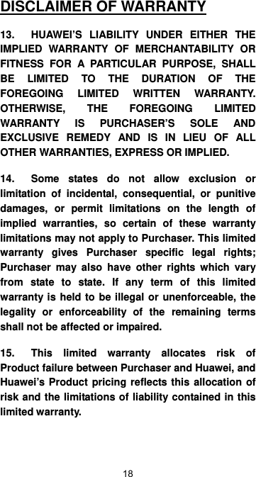  18 DISCLAIMER OF WARRANTY 13.  HUAWEI’S LIABILITY UNDER EITHER THE IMPLIED WARRANTY OF MERCHANTABILITY OR FITNESS FOR A PARTICULAR PURPOSE, SHALL BE LIMITED TO THE DURATION OF THE FOREGOING LIMITED WRITTEN WARRANTY.  OTHERWISE, THE FOREGOING LIMITED WARRANTY IS PURCHASER’S SOLE AND EXCLUSIVE REMEDY AND IS IN LIEU OF ALL OTHER WARRANTIES, EXPRESS OR IMPLIED.   14.  Some states do not allow exclusion or limitation of incidental, consequential, or punitive damages, or permit limitations on the length of implied warranties, so certain of these warranty limitations may not apply to Purchaser. This limited warranty gives Purchaser specific legal rights; Purchaser may also have other rights which vary from state to state. If any term of this limited warranty is held to be illegal or unenforceable, the legality or enforceability of the remaining terms shall not be affected or impaired. 15.  This limited warranty allocates risk of Product failure between Purchaser and Huawei, and Huawei’s Product pricing reflects this allocation of risk and the limitations of liability contained in this limited warranty. 