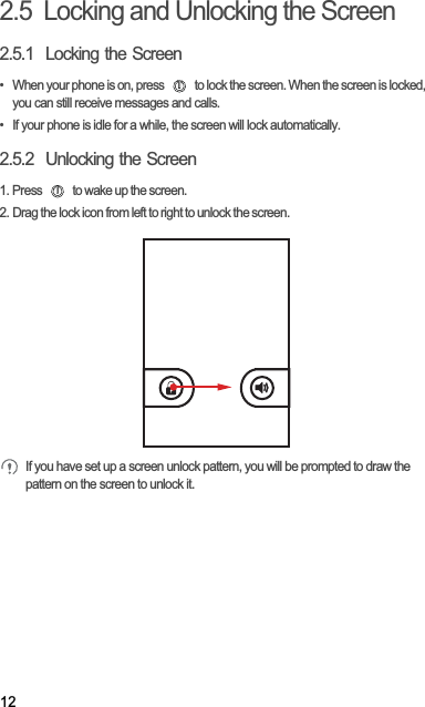 122.5  Locking and Unlocking the Screen2.5.1  Locking the Screen•  When your phone is on, press   to lock the screen. When the screen is locked, you can still receive messages and calls.•  If your phone is idle for a while, the screen will lock automatically.2.5.2  Unlocking the Screen1. Press   to wake up the screen.2. Drag the lock icon from left to right to unlock the screen.If you have set up a screen unlock pattern, you will be prompted to draw the pattern on the screen to unlock it.