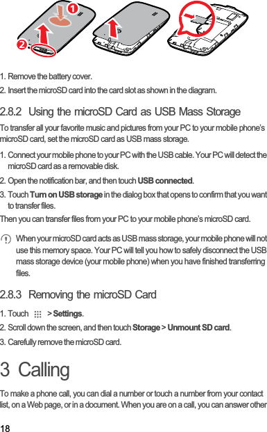 181. Remove the battery cover.2. Insert the microSD card into the card slot as shown in the diagram.2.8.2  Using the microSD Card as USB Mass StorageTo transfer all your favorite music and pictures from your PC to your mobile phone’s microSD card, set the microSD card as USB mass storage.1. Connect your mobile phone to your PC with the USB cable. Your PC will detect the microSD card as a removable disk.2. Open the notification bar, and then touch USB connected.3. Touch Turn on USB storage in the dialog box that opens to confirm that you want to transfer files.Then you can transfer files from your PC to your mobile phone’s microSD card.When your microSD card acts as USB mass storage, your mobile phone will not use this memory space. Your PC will tell you how to safely disconnect the USB mass storage device (your mobile phone) when you have finished transferring files.2.8.3  Removing the microSD Card1. Touch   &gt; Settings.2. Scroll down the screen, and then touch Storage &gt; Unmount SD card.3. Carefully remove the microSD card.3  CallingTo make a phone call, you can dial a number or touch a number from your contact list, on a Web page, or in a document. When you are on a call, you can answer other 