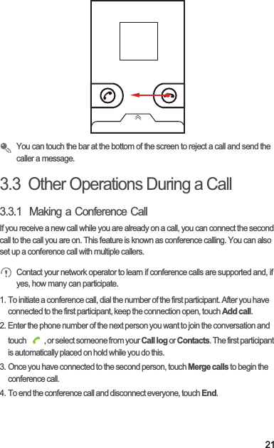 21You can touch the bar at the bottom of the screen to reject a call and send the caller a message.3.3  Other Operations During a Call3.3.1  Making a Conference CallIf you receive a new call while you are already on a call, you can connect the second call to the call you are on. This feature is known as conference calling. You can also set up a conference call with multiple callers.Contact your network operator to learn if conference calls are supported and, if yes, how many can participate.1. To initiate a conference call, dial the number of the first participant. After you have connected to the first participant, keep the connection open, touch Add call.2. Enter the phone number of the next person you want to join the conversation and touch  , or select someone from your Call log or Contacts. The first participant is automatically placed on hold while you do this.3. Once you have connected to the second person, touch Merge calls to begin the conference call.4. To end the conference call and disconnect everyone, touch End.
