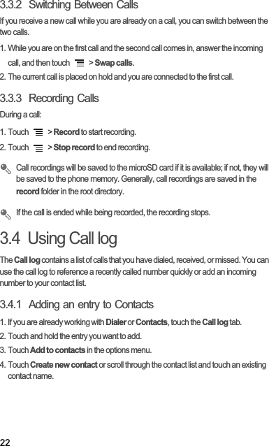 223.3.2  Switching Between CallsIf you receive a new call while you are already on a call, you can switch between the two calls.1. While you are on the first call and the second call comes in, answer the incoming call, and then touch   &gt; Swap calls.2. The current call is placed on hold and you are connected to the first call.3.3.3  Recording CallsDuring a call:1. Touch   &gt; Record to start recording.2. Touch   &gt; Stop record to end recording.Call recordings will be saved to the microSD card if it is available; if not, they will be saved to the phone memory. Generally, call recordings are saved in the record folder in the root directory.If the call is ended while being recorded, the recording stops.3.4  Using Call logTheCall log contains a list of calls that you have dialed, received, or missed. You can use the call log to reference a recently called number quickly or add an incoming number to your contact list.3.4.1  Adding an entry to Contacts1. If you are already working with Dialer or Contacts, touch the Call log tab.2. Touch and hold the entry you want to add.3. Touch Add to contacts in the options menu.4. Touch Create new contact or scroll through the contact list and touch an existing contact name.