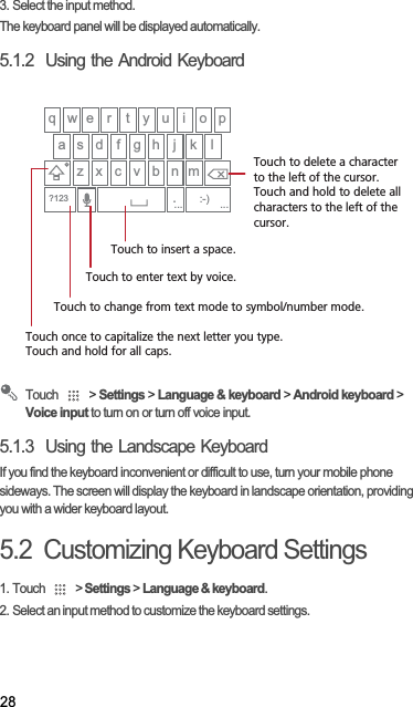 283. Select the input method.The keyboard panel will be displayed automatically.5.1.2  Using the Android KeyboardTouch   &gt; Settings &gt; Language &amp; keyboard &gt; Android keyboard &gt; Voice input to turn on or turn off voice input.5.1.3  Using the Landscape KeyboardIf you find the keyboard inconvenient or difficult to use, turn your mobile phone sideways. The screen will display the keyboard in landscape orientation, providing you with a wider keyboard layout.5.2  Customizing Keyboard Settings1. Touch   &gt; Settings &gt; Language &amp; keyboard.2. Select an input method to customize the keyboard settings.q w e r t y u i o pa s d f g h j kz x c v b n m.:-)?123lTouch once to capitalize the next letter you type. Touch and hold for all caps.Touch to change from text mode to symbol/number mode. Touch to enter text by voice.Touch to insert a space.Touch to delete a characterto the left of the cursor. Touch and hold to delete all characters to the left of the cursor.......