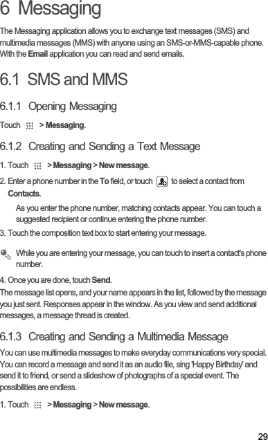 296  MessagingThe Messaging application allows you to exchange text messages (SMS) and multimedia messages (MMS) with anyone using an SMS-or-MMS-capable phone. With the Email application you can read and send emails.6.1  SMS and MMS6.1.1  Opening MessagingTouch   &gt; Messaging.6.1.2  Creating and Sending a Text Message1. Touch   &gt; Messaging &gt; New message.2. Enter a phone number in the To field, or touch   to select a contact from Contacts.As you enter the phone number, matching contacts appear. You can touch a suggested recipient or continue entering the phone number.3. Touch the composition text box to start entering your message.While you are entering your message, you can touch to insert a contact&apos;s phone number.4. Once you are done, touch Send.The message list opens, and your name appears in the list, followed by the message you just sent. Responses appear in the window. As you view and send additional messages, a message thread is created. 6.1.3  Creating and Sending a Multimedia MessageYou can use multimedia messages to make everyday communications very special. You can record a message and send it as an audio file, sing &apos;Happy Birthday&apos; and send it to friend, or send a slideshow of photographs of a special event. The possibilities are endless.1. Touch   &gt; Messaging &gt; New message.