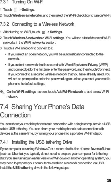 357.3.1  Turning On Wi-Fi1. Touch   &gt; Settings.2. Touch Wireless &amp; networks, and then select the Wi-Fi check box to turn on Wi-Fi.7.3.2  Connecting to a Wireless Network1. After turning on Wi-Fi, touch   &gt; Settings.2. Touch Wireless &amp; networks &gt; Wi-Fi settings. You will see a list of detected Wi-Fi networks in the Wi-Fi networks section.3. Touch a Wi-Fi network to connect to it.•  If you select an open network, you will be automatically connected to the network.•  If you select a network that is secured with Wired Equivalent Privacy (WEP) and connect to it for the first time, enter the password, and then touch Connect.If you connect to a secured wireless network that you have already used, you will not be prompted to enter the password again unless you reset your mobile phone to its default settings.On the Wi-Fi settings  screen, touch Add Wi-Fi network to add a new Wi-Fi network.7.4  Sharing Your Phone’s Data ConnectionYou can share your mobile phone&apos;s data connection with a single computer via a USB cable: USB tethering. You can share your mobile phone&apos;s data connection with devices at the same time, by turning your phone into a portable Wi-Fi hotspot.7.4.1  Installing the USB tethering DriveIf your computer is running Windows 7 or a recent distribution of some flavors of Linux (such as Ubuntu), you typically do not need to prepare your computer for tethering. But if you are running an earlier version of Windows or another operating system, you may need to prepare your computer to establish a network connection via USB.Install the USB tethering drive in the following steps: