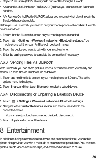 39•   Object Push Profile (OPP): allows you to transfer files through Bluetooth.•   Advanced Audio Distribution Profile (A2DP): allows you to use a stereo Bluetooth headset.•   A/V Remote Control Profile (AVRCP): allows you to control what plays through the Bluetooth headset remotely. Before you use Bluetooth, you need to pair your mobile phone with another Bluetooth device as follows:1. Ensure that the Bluetooth function on your mobile phone is enabled.2. Touch   &gt; Settings &gt; Wireless &amp; networks &gt; Bluetooth settings. Your mobile phone will then scan for Bluetooth devices in range.3. Touch the device you want to pair with your mobile phone.4. Enter the pairing password to complete the connection if necessary.7.6.3  Sending Files via BluetoothWith Bluetooth, you can share pictures, videos, or music files with your family and friends. To send files via Bluetooth, do as follows:1. Touch and hold the file to be sent in your mobile phone or SD card. The active options menu is displayed.2. Touch Share, and then touch Bluetooth to select a paired device.7.6.4  Disconnecting or Unpairing a Bluetooth Device1. Touch   &gt; Settings &gt; Wireless &amp; networks &gt; Bluetooth settings.2. Navigate to the Bluetooth devices section, and then touch and hold the connected device.You can also just touch a connected device to disconnect it.3. Touch Unpair to disconnect the device.8  EntertainmentIn addition to being a communication device and personal assistant, your mobile phone also provides you with a multitude of entertainment possibilities. You can take photos, create videos and audio clips, and download and listen to music.