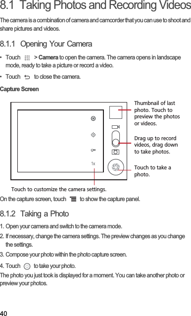 408.1  Taking Photos and Recording VideosThe camera is a combination of camera and camcorder that you can use to shoot and share pictures and videos. 8.1.1  Opening Your Camera• Touch   &gt; Camera to open the camera. The camera opens in landscape mode, ready to take a picture or record a video.•  Touch   to close the camera.Capture ScreenOn the capture screen, touch   to show the capture panel.8.1.2  Taking a Photo1. Open your camera and switch to the camera mode.2. If necessary, change the camera settings. The preview changes as you change the settings.3. Compose your photo within the photo capture screen.4. Touch   to take your photo.The photo you just took is displayed for a moment. You can take another photo or preview your photos.35Touch to customize the camera settings.Thumbnail of last photo. Touch to preview the photos or videos.Drag up to record videos, drag down to take photos.Touch to take a photo.