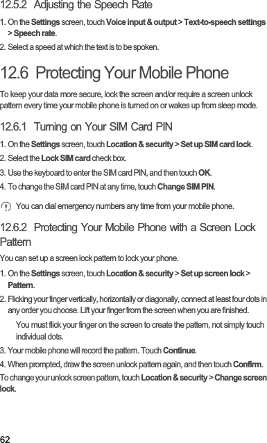 6212.5.2  Adjusting the Speech Rate1. On the Settings screen, touch Voice input &amp; output &gt; Text-to-speech settings&gt;Speech rate.2. Select a speed at which the text is to be spoken.12.6  Protecting Your Mobile PhoneTo keep your data more secure, lock the screen and/or require a screen unlock pattern every time your mobile phone is turned on or wakes up from sleep mode.12.6.1  Turning on Your SIM Card PIN1. On the Settings screen, touch Location &amp; security &gt; Set up SIM card lock.2. Select the Lock SIM card check box.3. Use the keyboard to enter the SIM card PIN, and then touch OK.4. To change the SIM card PIN at any time, touch Change SIM PIN.You can dial emergency numbers any time from your mobile phone.12.6.2  Protecting Your Mobile Phone with a Screen Lock PatternYou can set up a screen lock pattern to lock your phone.1. On the Settings screen, touch Location &amp; security &gt; Set up screen lock &gt; Pattern.2. Flicking your finger vertically, horizontally or diagonally, connect at least four dots in any order you choose. Lift your finger from the screen when you are finished.You must flick your finger on the screen to create the pattern, not simply touch individual dots.3. Your mobile phone will record the pattern. Touch Continue.4. When prompted, draw the screen unlock pattern again, and then touch Confirm.To change your unlock screen pattern, touch Location &amp; security &gt; Change screen lock.