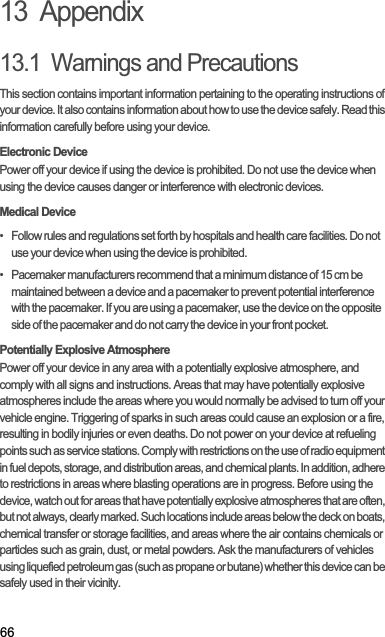 6613  Appendix13.1  Warnings and PrecautionsThis section contains important information pertaining to the operating instructions of your device. It also contains information about how to use the device safely. Read this information carefully before using your device.Electronic DevicePower off your device if using the device is prohibited. Do not use the device when using the device causes danger or interference with electronic devices.Medical Device•   Follow rules and regulations set forth by hospitals and health care facilities. Do not use your device when using the device is prohibited.•   Pacemaker manufacturers recommend that a minimum distance of 15 cm be maintained between a device and a pacemaker to prevent potential interference with the pacemaker. If you are using a pacemaker, use the device on the opposite side of the pacemaker and do not carry the device in your front pocket.Potentially Explosive AtmospherePower off your device in any area with a potentially explosive atmosphere, and comply with all signs and instructions. Areas that may have potentially explosive atmospheres include the areas where you would normally be advised to turn off your vehicle engine. Triggering of sparks in such areas could cause an explosion or a fire, resulting in bodily injuries or even deaths. Do not power on your device at refueling points such as service stations. Comply with restrictions on the use of radio equipment in fuel depots, storage, and distribution areas, and chemical plants. In addition, adhere to restrictions in areas where blasting operations are in progress. Before using the device, watch out for areas that have potentially explosive atmospheres that are often, but not always, clearly marked. Such locations include areas below the deck on boats, chemical transfer or storage facilities, and areas where the air contains chemicals or particles such as grain, dust, or metal powders. Ask the manufacturers of vehicles using liquefied petroleum gas (such as propane or butane) whether this device can be safely used in their vicinity.