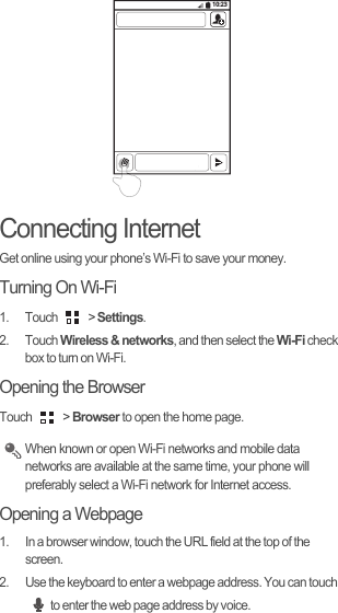 Connecting InternetGet online using your phone’s Wi-Fi to save your money.Turning On Wi-Fi1. Touch   &gt; Settings.2. Touch Wireless &amp; networks, and then select the Wi-Fi check box to turn on Wi-Fi.Opening the BrowserTouch   &gt; Browser to open the home page. When known or open Wi-Fi networks and mobile data networks are available at the same time, your phone will preferably select a Wi-Fi network for Internet access.Opening a Webpage1.  In a browser window, touch the URL field at the top of the screen.2.  Use the keyboard to enter a webpage address. You can touch to enter the web page address by voice.10:23
