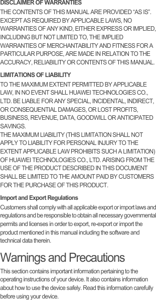 DISCLAIMER OF WARRANTIESTHE CONTENTS OF THIS MANUAL ARE PROVIDED “AS IS”. EXCEPT AS REQUIRED BY APPLICABLE LAWS, NO WARRANTIES OF ANY KIND, EITHER EXPRESS OR IMPLIED, INCLUDING BUT NOT LIMITED TO, THE IMPLIED WARRANTIES OF MERCHANTABILITY AND FITNESS FOR A PARTICULAR PURPOSE, ARE MADE IN RELATION TO THE ACCURACY, RELIABILITY OR CONTENTS OF THIS MANUAL.LIMITATIONS OF LIABILITYTO THE MAXIMUM EXTENT PERMITTED BY APPLICABLE LAW, IN NO EVENT SHALL HUAWEI TECHNOLOGIES CO., LTD. BE LIABLE FOR ANY SPECIAL, INCIDENTAL, INDIRECT, OR CONSEQUENTIAL DAMAGES, OR LOST PROFITS, BUSINESS, REVENUE, DATA, GOODWILL OR ANTICIPATED SAVINGS.THE MAXIMUM LIABILITY (THIS LIMITATION SHALL NOT APPLY TO LIABILITY FOR PERSONAL INJURY TO THE EXTENT APPLICABLE LAW PROHIBITS SUCH A LIMITATION) OF HUAWEI TECHNOLOGIES CO., LTD. ARISING FROM THE USE OF THE PRODUCT DESCRIBED IN THIS DOCUMENT SHALL BE LIMITED TO THE AMOUNT PAID BY CUSTOMERS FOR THE PURCHASE OF THIS PRODUCT.Import and Export RegulationsCustomers shall comply with all applicable export or import laws and regulations and be responsible to obtain all necessary governmental permits and licenses in order to export, re-export or import the product mentioned in this manual including the software and technical data therein.Warnings and PrecautionsThis section contains important information pertaining to the operating instructions of your device. It also contains information about how to use the device safely. Read this information carefully before using your device.