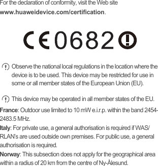 For the declaration of conformity, visit the Web site www.huaweidevice.com/certification. Observe the national local regulations in the location where the device is to be used. This device may be restricted for use in some or all member states of the European Union (EU). This device may be operated in all member states of the EU.France: Outdoor use limited to 10 mW e.i.r.p. within the band 2454-2483.5 MHz.Italy: For private use, a general authorisation is required if WAS/RLAN’s are used outside own premises. For public use, a general authorisation is required.Norway: This subsection does not apply for the geographical area within a radius of 20 km from the centre of Ny-Ålesund.