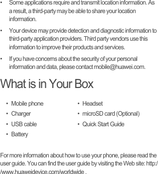 •   Some applications require and transmit location information. As a result, a third-party may be able to share your location information.•   Your device may provide detection and diagnostic information to third-party application providers. Third party vendors use this information to improve their products and services.•   If you have concerns about the security of your personal information and data, please contact mobile@huawei.com.What is in Your BoxFor more information about how to use your phone, please read the user guide. You can find the user guide by visiting the Web site: http://www.huaweidevice.com/worldwide .• Mobile phone•Charger• USB cable•Battery• Headset• microSD card (Optional)• Quick Start Guide