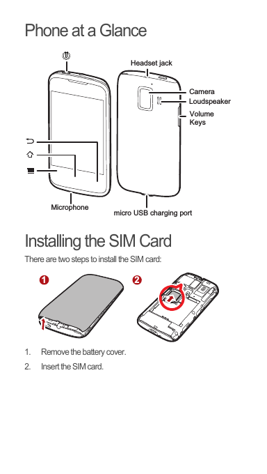 Phone at a GlanceInstalling the SIM CardThere are two steps to install the SIM card:1.  Remove the battery cover.2.  Insert the SIM card.CameraHeadset jack MicrophoneVolumeKeysmicro USB charging portLoudspeaker12