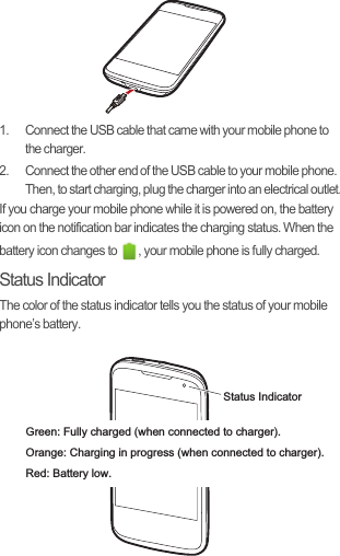 1.  Connect the USB cable that came with your mobile phone to the charger.2.  Connect the other end of the USB cable to your mobile phone. Then, to start charging, plug the charger into an electrical outlet.If you charge your mobile phone while it is powered on, the battery icon on the notification bar indicates the charging status. When the battery icon changes to  , your mobile phone is fully charged.Status IndicatorThe color of the status indicator tells you the status of your mobile phone’s battery.Status IndicatorGreen: Fully charged (when connected to charger).Orange: Charging in progress (when connected to charger).Red: Battery low.