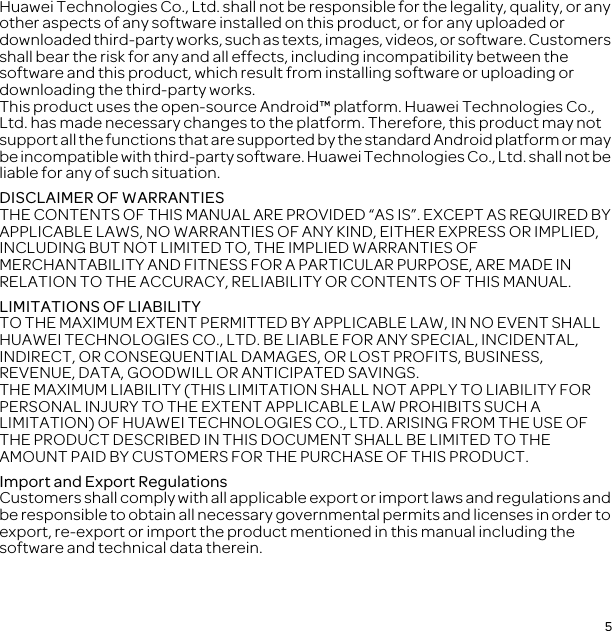 5Huawei Technologies Co., Ltd. shall not be responsible for the legality, quality, or any other aspects of any software installed on this product, or for any uploaded or downloaded third-party works, such as texts, images, videos, or software. Customers shall bear the risk for any and all effects, including incompatibility between the software and this product, which result from installing software or uploading or downloading the third-party works.This product uses the open-source Android™ platform. Huawei Technologies Co., Ltd. has made necessary changes to the platform. Therefore, this product may not support all the functions that are supported by the standard Android platform or may be incompatible with third-party software. Huawei Technologies Co., Ltd. shall not be liable for any of such situation.DISCLAIMER OF WARRANTIESTHE CONTENTS OF THIS MANUAL ARE PROVIDED “AS IS”. EXCEPT AS REQUIRED BY APPLICABLE LAWS, NO WARRANTIES OF ANY KIND, EITHER EXPRESS OR IMPLIED, INCLUDING BUT NOT LIMITED TO, THE IMPLIED WARRANTIES OF MERCHANTABILITY AND FITNESS FOR A PARTICULAR PURPOSE, ARE MADE IN RELATION TO THE ACCURACY, RELIABILITY OR CONTENTS OF THIS MANUAL.LIMITATIONS OF LIABILITYTO THE MAXIMUM EXTENT PERMITTED BY APPLICABLE LAW, IN NO EVENT SHALL HUAWEI TECHNOLOGIES CO., LTD. BE LIABLE FOR ANY SPECIAL, INCIDENTAL, INDIRECT, OR CONSEQUENTIAL DAMAGES, OR LOST PROFITS, BUSINESS, REVENUE, DATA, GOODWILL OR ANTICIPATED SAVINGS.THE MAXIMUM LIABILITY (THIS LIMITATION SHALL NOT APPLY TO LIABILITY FOR PERSONAL INJURY TO THE EXTENT APPLICABLE LAW PROHIBITS SUCH A LIMITATION) OF HUAWEI TECHNOLOGIES CO., LTD. ARISING FROM THE USE OF THE PRODUCT DESCRIBED IN THIS DOCUMENT SHALL BE LIMITED TO THE AMOUNT PAID BY CUSTOMERS FOR THE PURCHASE OF THIS PRODUCT.Import and Export RegulationsCustomers shall comply with all applicable export or import laws and regulations and be responsible to obtain all necessary governmental permits and licenses in order to export, re-export or import the product mentioned in this manual including the software and technical data therein.