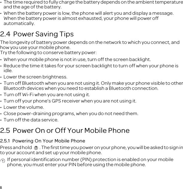 8•  The time required to fully charge the battery depends on the ambient temperature and the age of the battery.•  When the battery power is low, the phone will alert you and display a message. When the battery power is almost exhausted, your phone will power off automatically.2.4  Power Saving Tips The longevity of battery power depends on the network to which you connect, and how you use your mobile phone.Try the following to conserve battery power:•  When your mobile phone is not in use, turn off the screen backlight.•  Reduce the time it takes for your screen backlight to turn off when your phone is idle.•  Lower the screen brightness.•  Turn off Bluetooth when you are not using it. Only make your phone visible to other Bluetooth devices when you need to establish a Bluetooth connection.•  Turn off Wi-Fi when you are not using it.•  Turn off your phone’s GPS receiver when you are not using it.•  Lower the volume.•  Close power-draining programs, when you do not need them.•  Turn off the data service.2.5  Power On or Off Your Mobile Phone2.5.1  Powering On Your Mobile PhonePress and hold  . The first time you power on your phone, you will be asked to sign in to your account and set up your mobile phone. If personal identification number (PIN) protection is enabled on your mobile phone, you must enter your PIN before using the mobile phone.