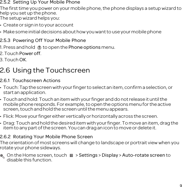 92.5.2  Setting Up Your Mobile PhoneThe first time you power on your mobile phone, the phone displays a setup wizard to help you set up the phone.The setup wizard helps you:•  Create or sign in to your account•  Make some initial decisions about how you want to use your mobile phone2.5.3  Powering Off Your Mobile Phone1. Press and hold  to open the Phone options menu.2. Touch Power off.3. Touch OK.2.6  Using the Touchscreen2.6.1  Touchscreen Actions•  Touch: Tap the screen with your finger to select an item, confirm a selection, or start an application.•  Touch and hold: Touch an item with your finger and do not release it until the mobile phone responds. For example, to open the options menu for the active screen, touch and hold the screen until the menu appears.•  Flick: Move your finger either vertically or horizontally across the screen.•  Drag: Touch and hold the desired item with your finger. To move an item, drag the item to any part of the screen. You can drag an icon to move or delete it.2.6.2  Rotating Your Mobile Phone ScreenThe orientation of most screens will change to landscape or portrait view when you rotate your phone sideways. On the Home screen, touch   &gt; Settings &gt; Display &gt; Auto-rotate screen to disable this function.