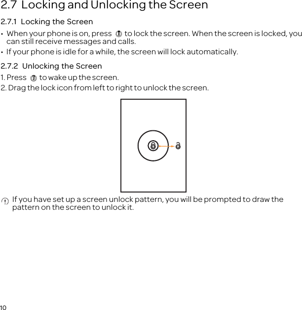 102.7  Locking and Unlocking the Screen2.7.1  Locking the Screen•  When your phone is on, press  to lock the screen. When the screen is locked, you can still receive messages and calls.•  If your phone is idle for a while, the screen will lock automatically.2.7.2  Unlocking the Screen1. Press  to wake up the screen.2. Drag the lock icon from left to right to unlock the screen. If you have set up a screen unlock pattern, you will be prompted to draw the pattern on the screen to unlock it.