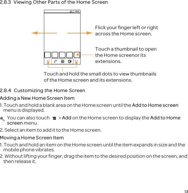 132.8.3  Viewing Other Parts of the Home Screen2.8.4  Customizing the Home ScreenAdding a New Home Screen Item1. Touch and hold a blank area on the Home screen until the Add to Home screen menu is displayed. You can also touch   &gt; Add on the Home screen to display the Add to Home screen menu.2. Select an item to add it to the Home screen.Moving a Home Screen Item1. Touch and hold an item on the Home screen until the item expands in size and the mobile phone vibrates.2. Without lifting your finger, drag the item to the desired position on the screen, and then release it.10:23Touch and hold the small dots to view thumbnails of the Home screen and its extensions.Touch a thumbnail to open the Home screenor its extensions.Flick your ﬁnger left or rightacross the Home screen.