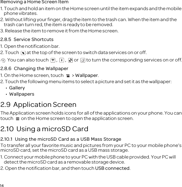 14Removing a Home Screen Item1. Touch and hold an item on the Home screen until the item expands and the mobile phone vibrates.2. Without lifting your finger, drag the item to the trash can. When the item and the trash can turn red, the item is ready to be removed.3. Release the item to remove it from the Home screen.2.8.5  Service Shortcuts1. Open the notification bar.2. Touch  at the top of the screen to switch data services on or off. You can also touch , , or to turn the corresponding services on or off.2.8.6  Changing the Wallpaper1. On the Home screen, touch   &gt; Wallpaper.2. Touch the following menu items to select a picture and set it as the wallpaper:•  Gallery•  Wallpapers2.9  Application ScreenThe Application screen holds icons for all of the applications on your phone. You can touch  on the Home screen to open the application screen.2.10  Using a microSD Card2.10.1  Using the microSD Card as a USB Mass StorageTo transfer all your favorite music and pictures from your PC to your mobile phone’s microSD card, set the microSD card as a USB mass storage.1. Connect your mobile phone to your PC with the USB cable provided. Your PC will detect the microSD card as a removable storage device.2. Open the notification bar, and then touch USB connected.