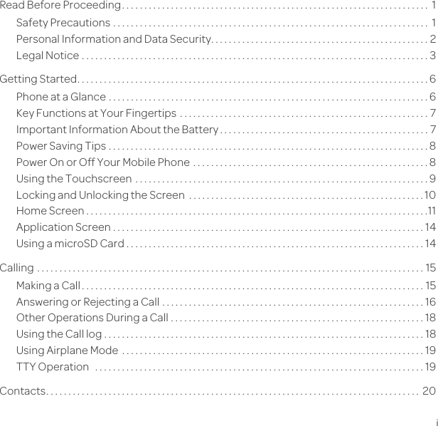 ContentsiRead Before Proceeding. . . . . . . . . . . . . . . . . . . . . . . . . . . . . . . . . . . . . . . . . . . . . . . . . . . . . . . . . . . . . . . . . . . . .  1Safety Precautions . . . . . . . . . . . . . . . . . . . . . . . . . . . . . . . . . . . . . . . . . . . . . . . . . . . . . . . . . . . . . . . . . . . . . . .  1Personal Information and Data Security. . . . . . . . . . . . . . . . . . . . . . . . . . . . . . . . . . . . . . . . . . . . . . . . . 2Legal Notice . . . . . . . . . . . . . . . . . . . . . . . . . . . . . . . . . . . . . . . . . . . . . . . . . . . . . . . . . . . . . . . . . . . . . . . . . . . . . . 3Getting Started. . . . . . . . . . . . . . . . . . . . . . . . . . . . . . . . . . . . . . . . . . . . . . . . . . . . . . . . . . . . . . . . . . . . . . . . . . . . . . . 6Phone at a Glance . . . . . . . . . . . . . . . . . . . . . . . . . . . . . . . . . . . . . . . . . . . . . . . . . . . . . . . . . . . . . . . . . . . . . . . . 6Key Functions at Your Fingertips  . . . . . . . . . . . . . . . . . . . . . . . . . . . . . . . . . . . . . . . . . . . . . . . . . . . . . . . . 7Important Information About the Battery . . . . . . . . . . . . . . . . . . . . . . . . . . . . . . . . . . . . . . . . . . . . . . . 7Power Saving Tips . . . . . . . . . . . . . . . . . . . . . . . . . . . . . . . . . . . . . . . . . . . . . . . . . . . . . . . . . . . . . . . . . . . . . . . . 8Power On or Off Your Mobile Phone  . . . . . . . . . . . . . . . . . . . . . . . . . . . . . . . . . . . . . . . . . . . . . . . . . . . . . 8Using the Touchscreen . . . . . . . . . . . . . . . . . . . . . . . . . . . . . . . . . . . . . . . . . . . . . . . . . . . . . . . . . . . . . . . . . . 9Locking and Unlocking the Screen  . . . . . . . . . . . . . . . . . . . . . . . . . . . . . . . . . . . . . . . . . . . . . . . . . . . . . 10Home Screen . . . . . . . . . . . . . . . . . . . . . . . . . . . . . . . . . . . . . . . . . . . . . . . . . . . . . . . . . . . . . . . . . . . . . . . . . . . . .11Application Screen . . . . . . . . . . . . . . . . . . . . . . . . . . . . . . . . . . . . . . . . . . . . . . . . . . . . . . . . . . . . . . . . . . . . . . 14Using a microSD Card . . . . . . . . . . . . . . . . . . . . . . . . . . . . . . . . . . . . . . . . . . . . . . . . . . . . . . . . . . . . . . . . . . . 14Calling  . . . . . . . . . . . . . . . . . . . . . . . . . . . . . . . . . . . . . . . . . . . . . . . . . . . . . . . . . . . . . . . . . . . . . . . . . . . . . . . . . . . . . . . 15Making a Call . . . . . . . . . . . . . . . . . . . . . . . . . . . . . . . . . . . . . . . . . . . . . . . . . . . . . . . . . . . . . . . . . . . . . . . . . . . . . 15Answering or Rejecting a Call . . . . . . . . . . . . . . . . . . . . . . . . . . . . . . . . . . . . . . . . . . . . . . . . . . . . . . . . . . . 16Other Operations During a Call . . . . . . . . . . . . . . . . . . . . . . . . . . . . . . . . . . . . . . . . . . . . . . . . . . . . . . . . . 18Using the Call log . . . . . . . . . . . . . . . . . . . . . . . . . . . . . . . . . . . . . . . . . . . . . . . . . . . . . . . . . . . . . . . . . . . . . . . . 18Using Airplane Mode  . . . . . . . . . . . . . . . . . . . . . . . . . . . . . . . . . . . . . . . . . . . . . . . . . . . . . . . . . . . . . . . . . . . . 19TTY Operation   . . . . . . . . . . . . . . . . . . . . . . . . . . . . . . . . . . . . . . . . . . . . . . . . . . . . . . . . . . . . . . . . . . . . . . . . . . 19Contacts. . . . . . . . . . . . . . . . . . . . . . . . . . . . . . . . . . . . . . . . . . . . . . . . . . . . . . . . . . . . . . . . . . . . . . . . . . . . . . . . . . . .  20