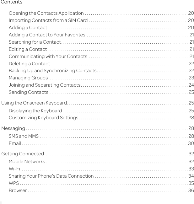 iiContentsOpening the Contacts Application . . . . . . . . . . . . . . . . . . . . . . . . . . . . . . . . . . . . . . . . . . . . . . . . . . . .  20Importing Contacts from a SIM Card . . . . . . . . . . . . . . . . . . . . . . . . . . . . . . . . . . . . . . . . . . . . . . . . . .  20Adding a Contact. . . . . . . . . . . . . . . . . . . . . . . . . . . . . . . . . . . . . . . . . . . . . . . . . . . . . . . . . . . . . . . . . . . . . . .  20Adding a Contact to Your Favorites  . . . . . . . . . . . . . . . . . . . . . . . . . . . . . . . . . . . . . . . . . . . . . . . . . . . . 21Searching for a Contact. . . . . . . . . . . . . . . . . . . . . . . . . . . . . . . . . . . . . . . . . . . . . . . . . . . . . . . . . . . . . . . . . 21Editing a Contact . . . . . . . . . . . . . . . . . . . . . . . . . . . . . . . . . . . . . . . . . . . . . . . . . . . . . . . . . . . . . . . . . . . . . . . . 21Communicating with Your Contacts  . . . . . . . . . . . . . . . . . . . . . . . . . . . . . . . . . . . . . . . . . . . . . . . . . . . 21Deleting a Contact  . . . . . . . . . . . . . . . . . . . . . . . . . . . . . . . . . . . . . . . . . . . . . . . . . . . . . . . . . . . . . . . . . . . . . .22Backing Up and Synchronizing Contacts. . . . . . . . . . . . . . . . . . . . . . . . . . . . . . . . . . . . . . . . . . . . . . .22Managing Groups  . . . . . . . . . . . . . . . . . . . . . . . . . . . . . . . . . . . . . . . . . . . . . . . . . . . . . . . . . . . . . . . . . . . . . . .23Joining and Separating Contacts. . . . . . . . . . . . . . . . . . . . . . . . . . . . . . . . . . . . . . . . . . . . . . . . . . . . . . .24Sending Contacts . . . . . . . . . . . . . . . . . . . . . . . . . . . . . . . . . . . . . . . . . . . . . . . . . . . . . . . . . . . . . . . . . . . . . . .25Using the Onscreen Keyboard. . . . . . . . . . . . . . . . . . . . . . . . . . . . . . . . . . . . . . . . . . . . . . . . . . . . . . . . . . . . . .25Displaying the Keyboard . . . . . . . . . . . . . . . . . . . . . . . . . . . . . . . . . . . . . . . . . . . . . . . . . . . . . . . . . . . . . . . .25Customizing Keyboard Settings . . . . . . . . . . . . . . . . . . . . . . . . . . . . . . . . . . . . . . . . . . . . . . . . . . . . . . . .28Messaging . . . . . . . . . . . . . . . . . . . . . . . . . . . . . . . . . . . . . . . . . . . . . . . . . . . . . . . . . . . . . . . . . . . . . . . . . . . . . . . . . . .28SMS and MMS . . . . . . . . . . . . . . . . . . . . . . . . . . . . . . . . . . . . . . . . . . . . . . . . . . . . . . . . . . . . . . . . . . . . . . . . . . . .28Email . . . . . . . . . . . . . . . . . . . . . . . . . . . . . . . . . . . . . . . . . . . . . . . . . . . . . . . . . . . . . . . . . . . . . . . . . . . . . . . . . . . .  30Getting Connected  . . . . . . . . . . . . . . . . . . . . . . . . . . . . . . . . . . . . . . . . . . . . . . . . . . . . . . . . . . . . . . . . . . . . . . . . .32Mobile Networks. . . . . . . . . . . . . . . . . . . . . . . . . . . . . . . . . . . . . . . . . . . . . . . . . . . . . . . . . . . . . . . . . . . . . . . . .32Wi-Fi  . . . . . . . . . . . . . . . . . . . . . . . . . . . . . . . . . . . . . . . . . . . . . . . . . . . . . . . . . . . . . . . . . . . . . . . . . . . . . . . . . . . . .33Sharing Your Phone’s Data Connection . . . . . . . . . . . . . . . . . . . . . . . . . . . . . . . . . . . . . . . . . . . . . . .  34WPS . . . . . . . . . . . . . . . . . . . . . . . . . . . . . . . . . . . . . . . . . . . . . . . . . . . . . . . . . . . . . . . . . . . . . . . . . . . . . . . . . . . . . .35Browser . . . . . . . . . . . . . . . . . . . . . . . . . . . . . . . . . . . . . . . . . . . . . . . . . . . . . . . . . . . . . . . . . . . . . . . . . . . . . . . . .  36