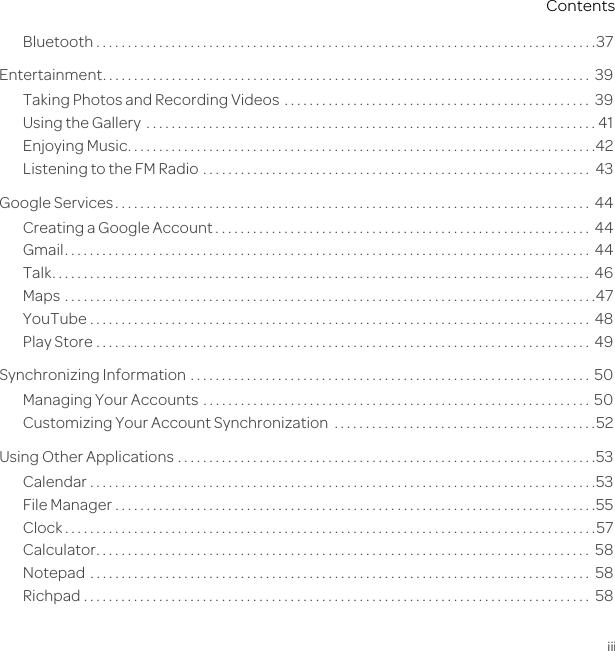 iiiContentsBluetooth . . . . . . . . . . . . . . . . . . . . . . . . . . . . . . . . . . . . . . . . . . . . . . . . . . . . . . . . . . . . . . . . . . . . . . . . . . . . . . . .37Entertainment. . . . . . . . . . . . . . . . . . . . . . . . . . . . . . . . . . . . . . . . . . . . . . . . . . . . . . . . . . . . . . . . . . . . . . . . . . . . . .  39Taking Photos and Recording Videos  . . . . . . . . . . . . . . . . . . . . . . . . . . . . . . . . . . . . . . . . . . . . . . . . .  39Using the Gallery  . . . . . . . . . . . . . . . . . . . . . . . . . . . . . . . . . . . . . . . . . . . . . . . . . . . . . . . . . . . . . . . . . . . . . . . . 41Enjoying Music. . . . . . . . . . . . . . . . . . . . . . . . . . . . . . . . . . . . . . . . . . . . . . . . . . . . . . . . . . . . . . . . . . . . . . . . . . .42Listening to the FM Radio  . . . . . . . . . . . . . . . . . . . . . . . . . . . . . . . . . . . . . . . . . . . . . . . . . . . . . . . . . . . . . .  43Google Services. . . . . . . . . . . . . . . . . . . . . . . . . . . . . . . . . . . . . . . . . . . . . . . . . . . . . . . . . . . . . . . . . . . . . . . . . . . .  44Creating a Google Account . . . . . . . . . . . . . . . . . . . . . . . . . . . . . . . . . . . . . . . . . . . . . . . . . . . . . . . . . . . .  44Gmail. . . . . . . . . . . . . . . . . . . . . . . . . . . . . . . . . . . . . . . . . . . . . . . . . . . . . . . . . . . . . . . . . . . . . . . . . . . . . . . . . . . .  44Talk. . . . . . . . . . . . . . . . . . . . . . . . . . . . . . . . . . . . . . . . . . . . . . . . . . . . . . . . . . . . . . . . . . . . . . . . . . . . . . . . . . . . . .  46Maps  . . . . . . . . . . . . . . . . . . . . . . . . . . . . . . . . . . . . . . . . . . . . . . . . . . . . . . . . . . . . . . . . . . . . . . . . . . . . . . . . . . . . .47YouTube . . . . . . . . . . . . . . . . . . . . . . . . . . . . . . . . . . . . . . . . . . . . . . . . . . . . . . . . . . . . . . . . . . . . . . . . . . . . . . . .  48Play Store . . . . . . . . . . . . . . . . . . . . . . . . . . . . . . . . . . . . . . . . . . . . . . . . . . . . . . . . . . . . . . . . . . . . . . . . . . . . . . .  49Synchronizing Information . . . . . . . . . . . . . . . . . . . . . . . . . . . . . . . . . . . . . . . . . . . . . . . . . . . . . . . . . . . . . . . .  50Managing Your Accounts  . . . . . . . . . . . . . . . . . . . . . . . . . . . . . . . . . . . . . . . . . . . . . . . . . . . . . . . . . . . . . .  50Customizing Your Account Synchronization  . . . . . . . . . . . . . . . . . . . . . . . . . . . . . . . . . . . . . . . . . .52Using Other Applications . . . . . . . . . . . . . . . . . . . . . . . . . . . . . . . . . . . . . . . . . . . . . . . . . . . . . . . . . . . . . . . . . . .53Calendar . . . . . . . . . . . . . . . . . . . . . . . . . . . . . . . . . . . . . . . . . . . . . . . . . . . . . . . . . . . . . . . . . . . . . . . . . . . . . . . . .53File Manager . . . . . . . . . . . . . . . . . . . . . . . . . . . . . . . . . . . . . . . . . . . . . . . . . . . . . . . . . . . . . . . . . . . . . . . . . . . . .55Clock . . . . . . . . . . . . . . . . . . . . . . . . . . . . . . . . . . . . . . . . . . . . . . . . . . . . . . . . . . . . . . . . . . . . . . . . . . . . . . . . . . . . .57Calculator. . . . . . . . . . . . . . . . . . . . . . . . . . . . . . . . . . . . . . . . . . . . . . . . . . . . . . . . . . . . . . . . . . . . . . . . . . . . . . .  58Notepad  . . . . . . . . . . . . . . . . . . . . . . . . . . . . . . . . . . . . . . . . . . . . . . . . . . . . . . . . . . . . . . . . . . . . . . . . . . . . . . . .  58Richpad . . . . . . . . . . . . . . . . . . . . . . . . . . . . . . . . . . . . . . . . . . . . . . . . . . . . . . . . . . . . . . . . . . . . . . . . . . . . . . . . .  58