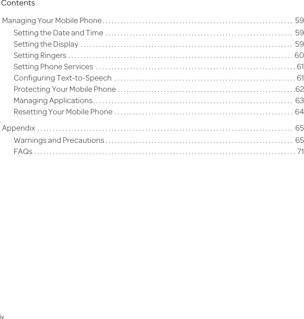 ivContentsManaging Your Mobile Phone. . . . . . . . . . . . . . . . . . . . . . . . . . . . . . . . . . . . . . . . . . . . . . . . . . . . . . . . . . . . . .  59Setting the Date and Time . . . . . . . . . . . . . . . . . . . . . . . . . . . . . . . . . . . . . . . . . . . . . . . . . . . . . . . . . . . . .  59Setting the Display  . . . . . . . . . . . . . . . . . . . . . . . . . . . . . . . . . . . . . . . . . . . . . . . . . . . . . . . . . . . . . . . . . . . . .  59Setting Ringers . . . . . . . . . . . . . . . . . . . . . . . . . . . . . . . . . . . . . . . . . . . . . . . . . . . . . . . . . . . . . . . . . . . . . . . . .  60Setting Phone Services  . . . . . . . . . . . . . . . . . . . . . . . . . . . . . . . . . . . . . . . . . . . . . . . . . . . . . . . . . . . . . . . . . 61Configuring Text-to-Speech  . . . . . . . . . . . . . . . . . . . . . . . . . . . . . . . . . . . . . . . . . . . . . . . . . . . . . . . . . . . 61Protecting Your Mobile Phone . . . . . . . . . . . . . . . . . . . . . . . . . . . . . . . . . . . . . . . . . . . . . . . . . . . . . . . . . .62Managing Applications. . . . . . . . . . . . . . . . . . . . . . . . . . . . . . . . . . . . . . . . . . . . . . . . . . . . . . . . . . . . . . . . .  63Resetting Your Mobile Phone . . . . . . . . . . . . . . . . . . . . . . . . . . . . . . . . . . . . . . . . . . . . . . . . . . . . . . . . . .  64Appendix  . . . . . . . . . . . . . . . . . . . . . . . . . . . . . . . . . . . . . . . . . . . . . . . . . . . . . . . . . . . . . . . . . . . . . . . . . . . . . . . . . . .  65Warnings and Precautions . . . . . . . . . . . . . . . . . . . . . . . . . . . . . . . . . . . . . . . . . . . . . . . . . . . . . . . . . . . . .  65FAQs . . . . . . . . . . . . . . . . . . . . . . . . . . . . . . . . . . . . . . . . . . . . . . . . . . . . . . . . . . . . . . . . . . . . . . . . . . . . . . . . . . . . . 71