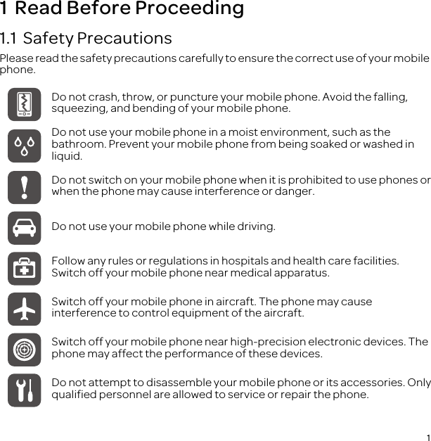 11  Read Before Proceeding1.1  Safety PrecautionsPlease read the safety precautions carefully to ensure the correct use of your mobile phone.Do not crash, throw, or puncture your mobile phone. Avoid the falling, squeezing, and bending of your mobile phone.Do not use your mobile phone in a moist environment, such as the bathroom. Prevent your mobile phone from being soaked or washed in liquid.Do not switch on your mobile phone when it is prohibited to use phones or when the phone may cause interference or danger.Do not use your mobile phone while driving.Follow any rules or regulations in hospitals and health care facilities. Switch off your mobile phone near medical apparatus.Switch off your mobile phone in aircraft. The phone may cause interference to control equipment of the aircraft.Switch off your mobile phone near high-precision electronic devices. The phone may affect the performance of these devices.Do not attempt to disassemble your mobile phone or its accessories. Only qualified personnel are allowed to service or repair the phone.