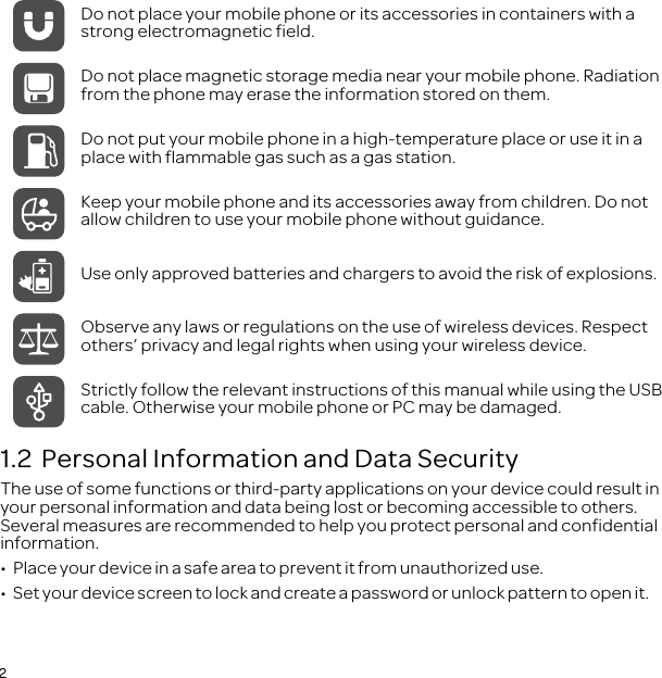 21.2  Personal Information and Data SecurityThe use of some functions or third-party applications on your device could result in your personal information and data being lost or becoming accessible to others. Several measures are recommended to help you protect personal and confidential information.•  Place your device in a safe area to prevent it from unauthorized use.•  Set your device screen to lock and create a password or unlock pattern to open it.Do not place your mobile phone or its accessories in containers with a strong electromagnetic field.Do not place magnetic storage media near your mobile phone. Radiation from the phone may erase the information stored on them.Do not put your mobile phone in a high-temperature place or use it in a place with flammable gas such as a gas station.Keep your mobile phone and its accessories away from children. Do not allow children to use your mobile phone without guidance.Use only approved batteries and chargers to avoid the risk of explosions.Observe any laws or regulations on the use of wireless devices. Respect others’ privacy and legal rights when using your wireless device.Strictly follow the relevant instructions of this manual while using the USB cable. Otherwise your mobile phone or PC may be damaged.
