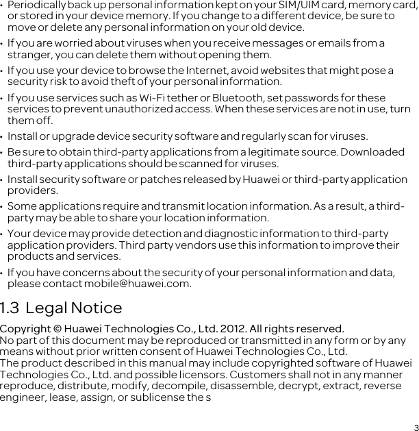 3•   Periodically back up personal information kept on your SIM/UIM card, memory card, or stored in your device memory. If you change to a different device, be sure to move or delete any personal information on your old device.•  If you are worried about viruses when you receive messages or emails from a stranger, you can delete them without opening them.•  If you use your device to browse the Internet, avoid websites that might pose a security risk to avoid theft of your personal information.•  If you use services such as Wi-Fi tether or Bluetooth, set passwords for these services to prevent unauthorized access. When these services are not in use, turn them off.•  Install or upgrade device security software and regularly scan for viruses.•  Be sure to obtain third-party applications from a legitimate source. Downloaded third-party applications should be scanned for viruses.•  Install security software or patches released by Huawei or third-party application providers.•  Some applications require and transmit location information. As a result, a third-party may be able to share your location information.•  Your device may provide detection and diagnostic information to third-party application providers. Third party vendors use this information to improve their products and services.•  If you have concerns about the security of your personal information and data, please contact mobile@huawei.com.1.3  Legal NoticeCopyright © Huawei Technologies Co., Ltd. 2012. All rights reserved.No part of this document may be reproduced or transmitted in any form or by any means without prior written consent of Huawei Technologies Co., Ltd.The product described in this manual may include copyrighted software of Huawei Technologies Co., Ltd. and possible licensors. Customers shall not in any manner reproduce, distribute, modify, decompile, disassemble, decrypt, extract, reverse engineer, lease, assign, or sublicense the s