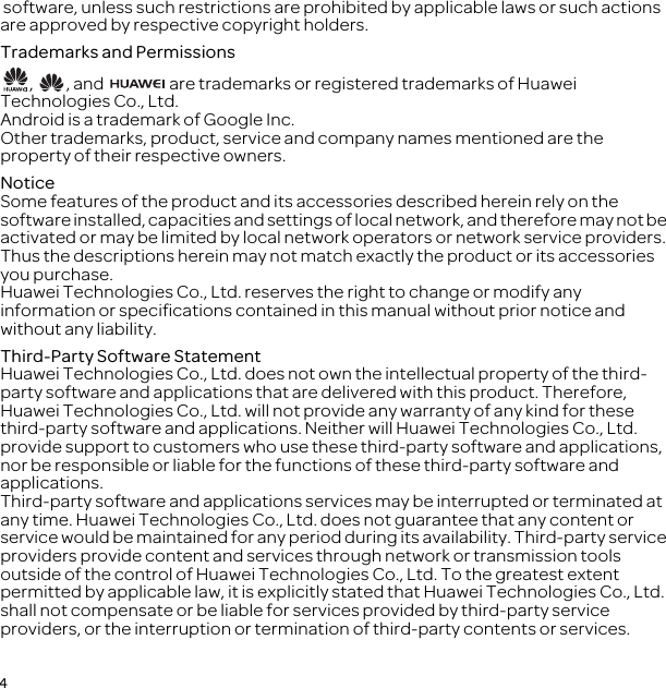 4 software, unless such restrictions are prohibited by applicable laws or such actions are approved by respective copyright holders.Trademarks and Permissions,  , and   are trademarks or registered trademarks of Huawei Technologies Co., Ltd.Android is a trademark of Google Inc.Other trademarks, product, service and company names mentioned are the property of their respective owners.NoticeSome features of the product and its accessories described herein rely on the software installed, capacities and settings of local network, and therefore may not be activated or may be limited by local network operators or network service providers. Thus the descriptions herein may not match exactly the product or its accessories you purchase.Huawei Technologies Co., Ltd. reserves the right to change or modify any information or specifications contained in this manual without prior notice and without any liability.Third-Party Software StatementHuawei Technologies Co., Ltd. does not own the intellectual property of the third-party software and applications that are delivered with this product. Therefore, Huawei Technologies Co., Ltd. will not provide any warranty of any kind for these third-party software and applications. Neither will Huawei Technologies Co., Ltd. provide support to customers who use these third-party software and applications, nor be responsible or liable for the functions of these third-party software and applications.Third-party software and applications services may be interrupted or terminated at any time. Huawei Technologies Co., Ltd. does not guarantee that any content or service would be maintained for any period during its availability. Third-party service providers provide content and services through network or transmission tools outside of the control of Huawei Technologies Co., Ltd. To the greatest extent permitted by applicable law, it is explicitly stated that Huawei Technologies Co., Ltd. shall not compensate or be liable for services provided by third-party service providers, or the interruption or termination of third-party contents or services.