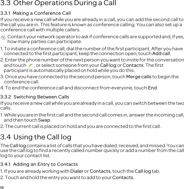 183.3  Other Operations During a Call3.3.1  Making a Conference CallIf you receive a new call while you are already in a call, you can add the second call to the call you are in. This feature is known as conference calling. You can also set up a conference call with multiple callers. Contact your network operator to ask if conference calls are supported and, if yes, how many parties can participate.1. To initiate a conference call, dial the number of the first participant. After you have connected to the first participant, keep the connection open, touch Add call.2. Enter the phone number of the next person you want to invite for the conversation and touch  , or select someone from your Call log or Contacts. The first participant is automatically placed on hold while you do this.3. Once you have connected to the second person, touch Merge calls to begin the conference call.4. To end the conference call and disconnect from everyone, touch End.3.3.2  Switching Between CallsIf you receive a new call while you are already in a call, you can switch between the two calls.1. While you are in the first call and the second call comes in, answer the incoming call, and then touch Swap.2. The current call is placed on hold and you are connected to the first call.3.4  Using the Call logThe Call log contains a list of calls that you have dialed, received, and missed. You can use the call log to find a recently called number quickly or add a number from the call log to your contact list.3.4.1  Adding an Entry to Contacts1. If you are already working with Dialer or Contacts, touch the Call log tab.2. Touch and hold the entry you want to add to your Contacts.