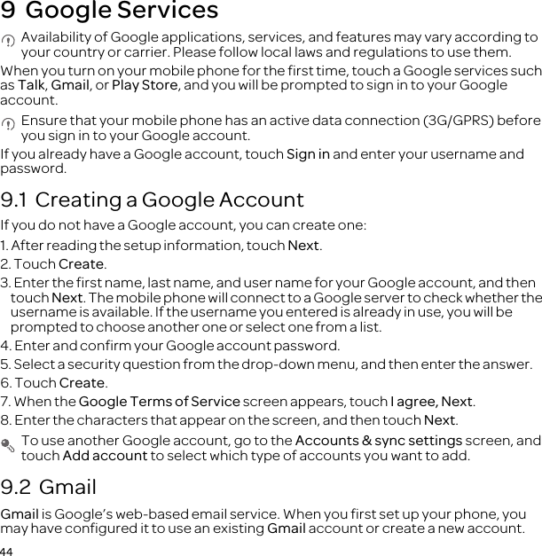 449  Google Services Availability of Google applications, services, and features may vary according to your country or carrier. Please follow local laws and regulations to use them.When you turn on your mobile phone for the first time, touch a Google services such as Talk, Gmail, or Play Store, and you will be prompted to sign in to your Google account. Ensure that your mobile phone has an active data connection (3G/GPRS) before you sign in to your Google account.If you already have a Google account, touch Sign in and enter your username and password.9.1  Creating a Google AccountIf you do not have a Google account, you can create one:1. After reading the setup information, touch Next.2. Touch Create.3. Enter the first name, last name, and user name for your Google account, and then touch Next. The mobile phone will connect to a Google server to check whether the username is available. If the username you entered is already in use, you will be prompted to choose another one or select one from a list.4. Enter and confirm your Google account password.5. Select a security question from the drop-down menu, and then enter the answer.6. Touch Create.7. When the Google Terms of Service screen appears, touch I agree, Next.8. Enter the characters that appear on the screen, and then touch Next. To use another Google account, go to the Accounts &amp; sync settings screen, and touch Add account to select which type of accounts you want to add.9.2  GmailGmail is Google’s web-based email service. When you first set up your phone, you may have configured it to use an existing Gmail account or create a new account. 