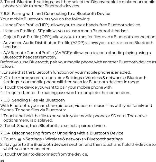 383. Touch Bluetooth settings, and then select the Discoverable to make your mobile phone visible to other Bluetooth devices.7.6.2  Pairing with and Connecting to a Bluetooth DeviceYour mobile Bluetooth lets you do the following:•  Hands Free Profile (HFP): allows you to use a hands-free Bluetooth device.•  Headset Profile (HSP): allows you to use a mono Bluetooth headset.•  Object Push Profile (OPP): allows you to transfer files over a Bluetooth connection.•  Advanced Audio Distribution Profile (A2DP): allows you to use a stereo Bluetooth headset.•  A/V Remote Control Profile (AVRCP): allows you to control audio playing using a Bluetooth headset remotely. Before you use Bluetooth, pair your mobile phone with another Bluetooth device as follows:1. Ensure that the Bluetooth function on your mobile phone is enabled.2. On the Home screen, touch   &gt; Settings &gt; Wireless &amp; networks &gt; Bluetooth settings. Your mobile phone will then scan for Bluetooth devices in range.3. Touch the device you want to pair your mobile phone with.4. If required, enter the pairing password to complete the connection.7.6.3  Sending Files via BluetoothWith Bluetooth, you can share pictures, videos, or music files with your family and friends. To send files via Bluetooth:1. Touch and hold the file to be sent in your mobile phone or SD card. The active options menu is displayed.2. Touch Share, then Bluetooth to select a paired device.7.6.4  Disconnecting from or Unpairing with a Bluetooth Device1. Touch   &gt; Settings &gt; Wireless &amp; networks &gt; Bluetooth settings.2. Navigate to the Bluetooth devices section, and then touch and hold the device to which you are connected.3. Touch Unpair to disconnect from the device.