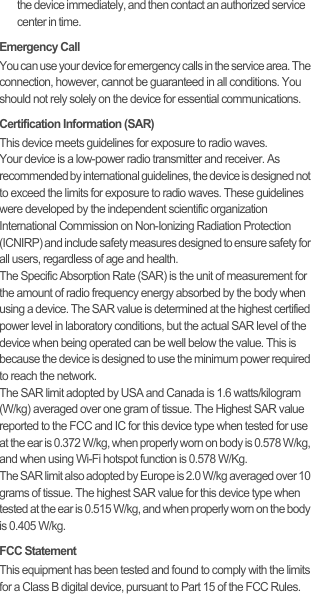 the device immediately, and then contact an authorized service center in time.Emergency CallYou can use your device for emergency calls in the service area. The connection, however, cannot be guaranteed in all conditions. You should not rely solely on the device for essential communications.Certification Information (SAR)This device meets guidelines for exposure to radio waves.Your device is a low-power radio transmitter and receiver. As recommended by international guidelines, the device is designed not to exceed the limits for exposure to radio waves. These guidelines were developed by the independent scientific organization International Commission on Non-Ionizing Radiation Protection (ICNIRP) and include safety measures designed to ensure safety for all users, regardless of age and health.The Specific Absorption Rate (SAR) is the unit of measurement for the amount of radio frequency energy absorbed by the body when using a device. The SAR value is determined at the highest certified power level in laboratory conditions, but the actual SAR level of the device when being operated can be well below the value. This is because the device is designed to use the minimum power required to reach the network.The SAR limit adopted by USA and Canada is 1.6 watts/kilogram (W/kg) averaged over one gram of tissue. The Highest SAR value reported to the FCC and IC for this device type when tested for use at the ear is 0.372 W/kg, when properly worn on body is 0.578 W/kg, and when using Wi-Fi hotspot function is 0.578 W/Kg.The SAR limit also adopted by Europe is 2.0 W/kg averaged over 10 grams of tissue. The highest SAR value for this device type when tested at the ear is 0.515 W/kg, and when properly worn on the body is 0.405 W/kg.FCC StatementThis equipment has been tested and found to comply with the limits for a Class B digital device, pursuant to Part 15 of the FCC Rules. 