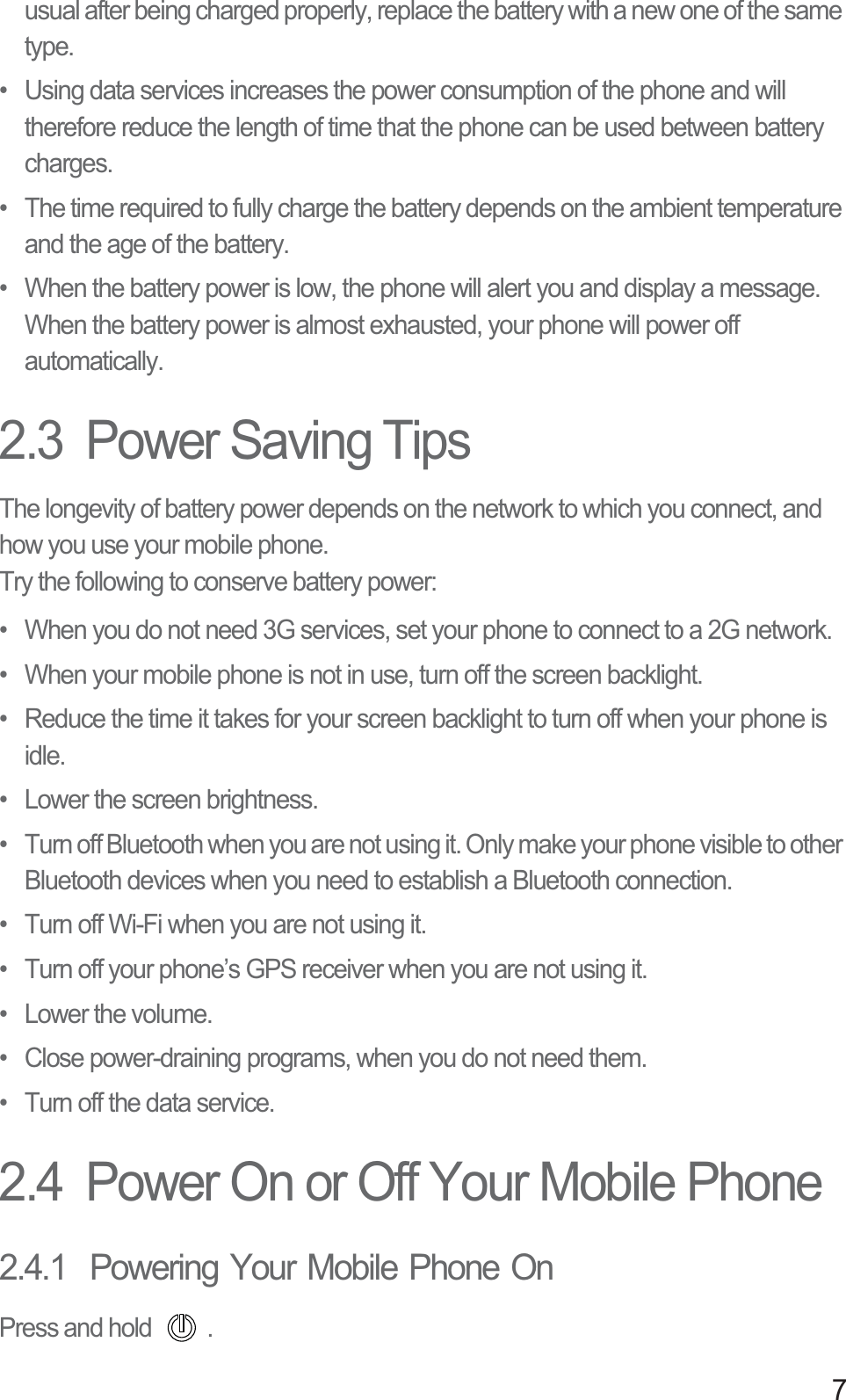 7usual after being charged properly, replace the battery with a new one of the same type.•  Using data services increases the power consumption of the phone and will therefore reduce the length of time that the phone can be used between battery charges.•  The time required to fully charge the battery depends on the ambient temperature and the age of the battery.•  When the battery power is low, the phone will alert you and display a message. When the battery power is almost exhausted, your phone will power off automatically.2.3  Power Saving Tips The longevity of battery power depends on the network to which you connect, and how you use your mobile phone.Try the following to conserve battery power:•  When you do not need 3G services, set your phone to connect to a 2G network.•  When your mobile phone is not in use, turn off the screen backlight.•  Reduce the time it takes for your screen backlight to turn off when your phone is idle.•  Lower the screen brightness.•  Turn off Bluetooth when you are not using it. Only make your phone visible to other Bluetooth devices when you need to establish a Bluetooth connection.•  Turn off Wi-Fi when you are not using it.•  Turn off your phone’s GPS receiver when you are not using it.• Lower the volume.•  Close power-draining programs, when you do not need them.•  Turn off the data service.2.4  Power On or Off Your Mobile Phone2.4.1  Powering Your Mobile Phone OnPress and hold  . 