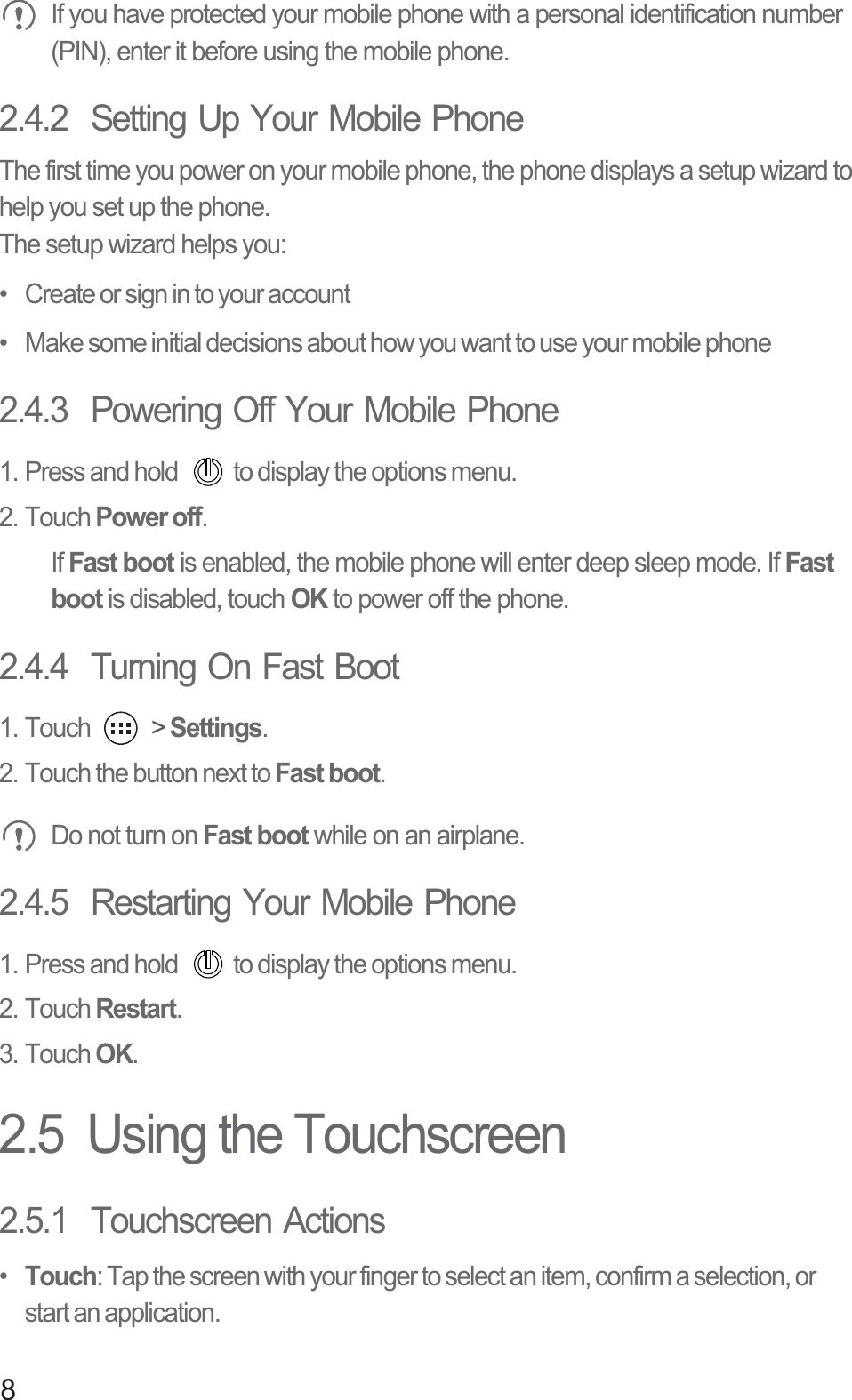 8 If you have protected your mobile phone with a personal identification number (PIN), enter it before using the mobile phone.2.4.2  Setting Up Your Mobile PhoneThe first time you power on your mobile phone, the phone displays a setup wizard to help you set up the phone.The setup wizard helps you:•   Create or sign in to your account•   Make some initial decisions about how you want to use your mobile phone2.4.3  Powering Off Your Mobile Phone1. Press and hold  to display the options menu. 2. Touch Power off.If Fast boot is enabled, the mobile phone will enter deep sleep mode. If Fast boot is disabled, touch OK to power off the phone. 2.4.4  Turning On Fast Boot1. Touch   &gt; Settings.2. Touch the button next to Fast boot. Do not turn on Fast boot while on an airplane.2.4.5  Restarting Your Mobile Phone1. Press and hold  to display the options menu. 2. Touch Restart.3. Touch OK.2.5  Using the Touchscreen2.5.1  Touchscreen Actions•  Touch: Tap the screen with your finger to select an item, confirm a selection, or start an application.