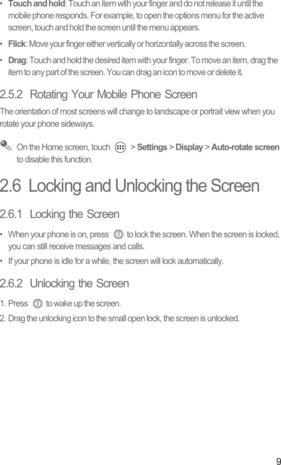 9•  Touch and hold: Touch an item with your finger and do not release it until the mobile phone responds. For example, to open the options menu for the active screen, touch and hold the screen until the menu appears.•  Flick: Move your finger either vertically or horizontally across the screen.•  Drag: Touch and hold the desired item with your finger. To move an item, drag the item to any part of the screen. You can drag an icon to move or delete it.2.5.2  Rotating Your Mobile Phone ScreenThe orientation of most screens will change to landscape or portrait view when you rotate your phone sideways. On the Home screen, touch   &gt; Settings &gt; Display &gt; Auto-rotate screen to disable this function.2.6  Locking and Unlocking the Screen2.6.1  Locking the Screen•  When your phone is on, press  to lock the screen. When the screen is locked, you can still receive messages and calls.•  If your phone is idle for a while, the screen will lock automatically.2.6.2  Unlocking the Screen1. Press  to wake up the screen.2. Drag the unlocking icon to the small open lock, the screen is unlocked. 