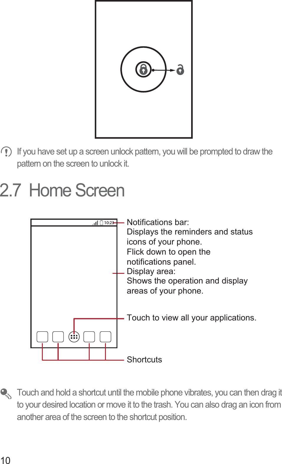 10 If you have set up a screen unlock pattern, you will be prompted to draw the pattern on the screen to unlock it.2.7  Home Screen Touch and hold a shortcut until the mobile phone vibrates, you can then drag it to your desired location or move it to the trash. You can also drag an icon from another area of the screen to the shortcut position.10:23Touch to view all your applications.ShortcutsNotifications bar:Displays the reminders and statusicons of your phone. Flick down to open the notifications panel. Display area: Shows the operation and display areas of your phone.